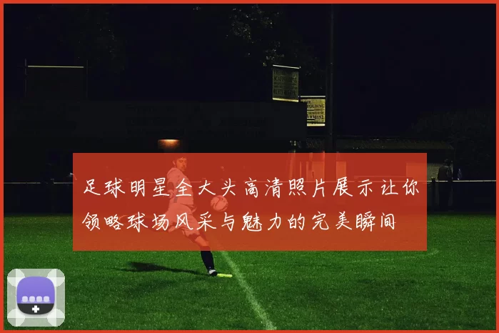 足球明星全大头高清照片展示让你领略球场风采与魅力的完美瞬间