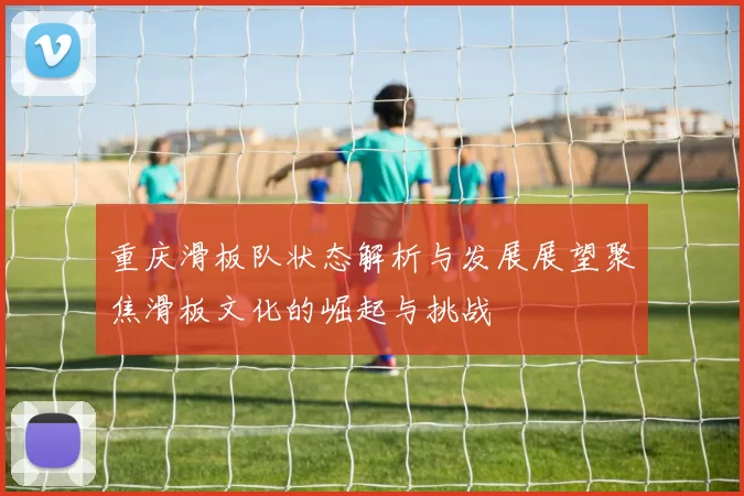 重庆滑板队状态解析与发展展望聚焦滑板文化的崛起与挑战