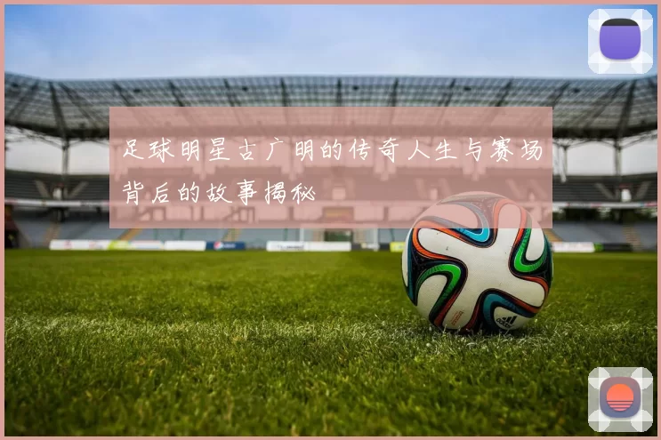 足球明星古广明的传奇人生与赛场背后的故事揭秘