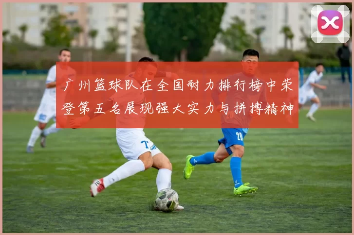 广州篮球队在全国耐力排行榜中荣登第五名展现强大实力与拼搏精神