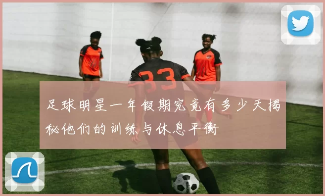 足球明星一年假期究竟有多少天揭秘他们的训练与休息平衡
