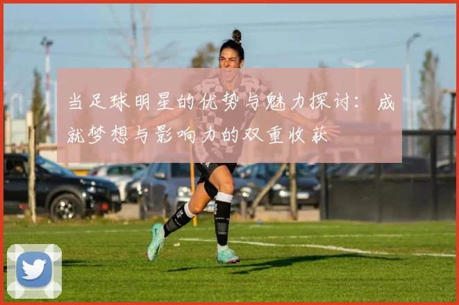 当足球明星的优势与魅力探讨：成就梦想与影响力的双重收获