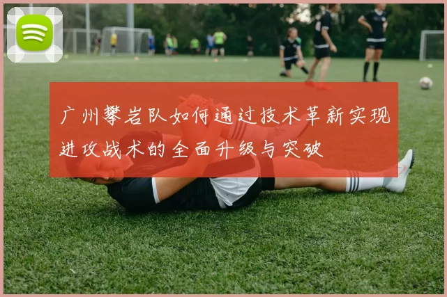广州攀岩队如何通过技术革新实现进攻战术的全面升级与突破