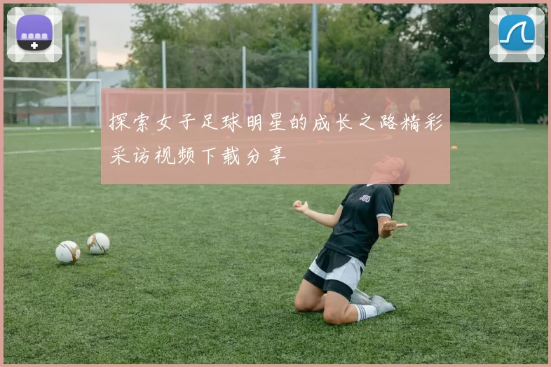探索女子足球明星的成长之路精彩采访视频下载分享