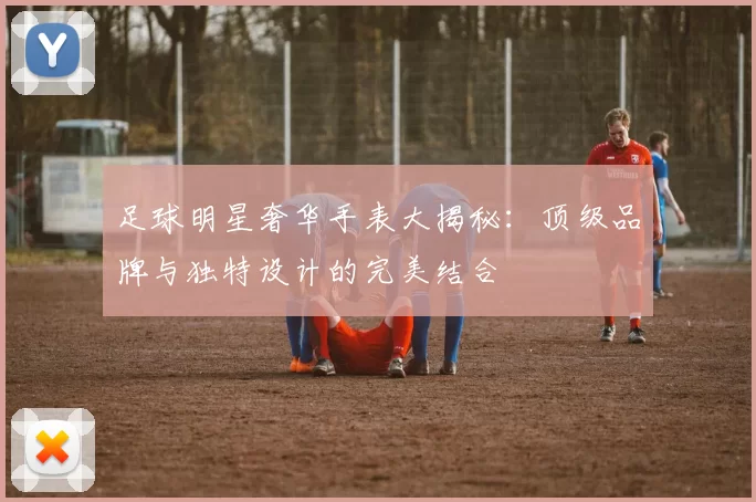 足球明星奢华手表大揭秘：顶级品牌与独特设计的完美结合
