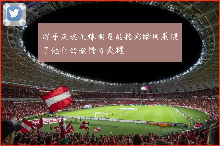 挥手庆祝足球明星的精彩瞬间展现了他们的激情与荣耀
