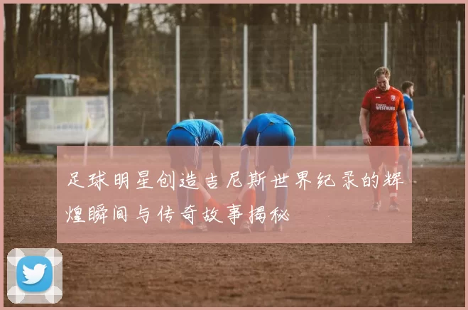 足球明星创造吉尼斯世界纪录的辉煌瞬间与传奇故事揭秘