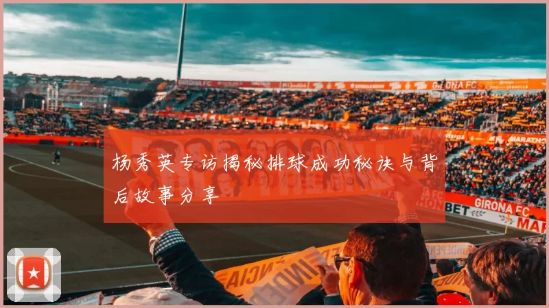 杨秀英专访揭秘排球成功秘诀与背后故事分享