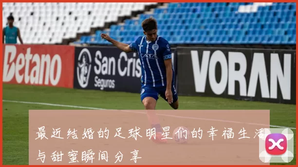 最近结婚的足球明星们的幸福生活与甜蜜瞬间分享