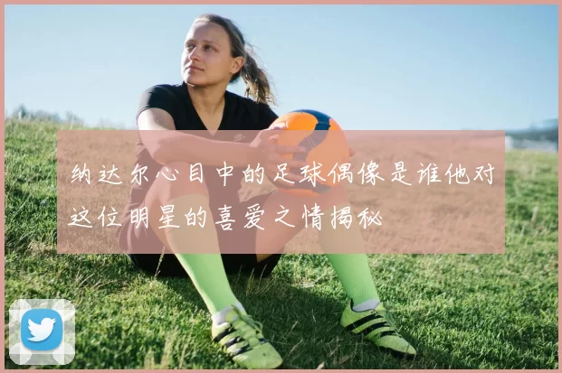 纳达尔心目中的足球偶像是谁他对这位明星的喜爱之情揭秘