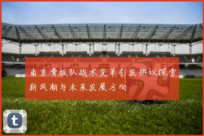 南京滑板队战术变革引发热议探索新风潮与未来发展方向