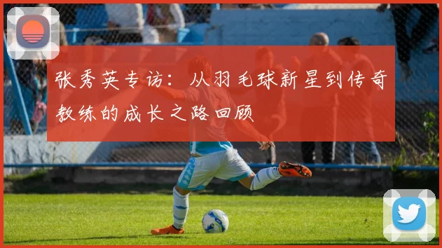张秀英专访：从羽毛球新星到传奇教练的成长之路回顾