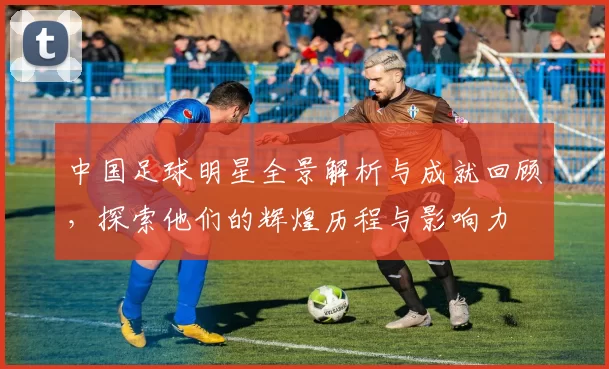 中国足球明星全景解析与成就回顾，探索他们的辉煌历程与影响力