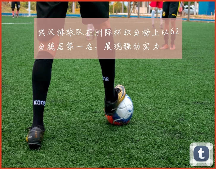 武汉排球队在洲际杯积分榜上以62分稳居第一名，展现强劲实力