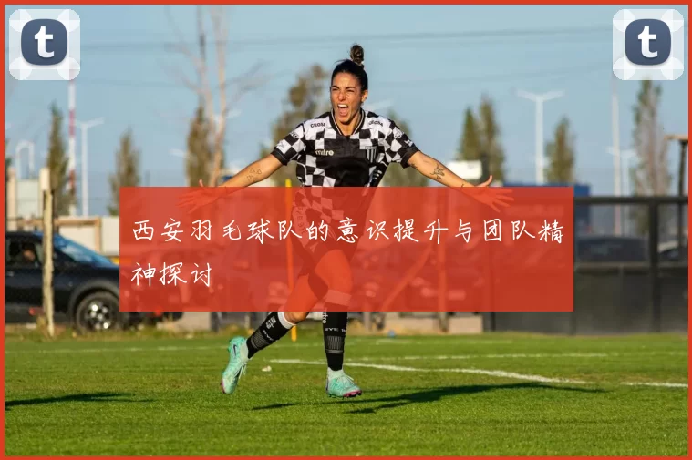 西安羽毛球队的意识提升与团队精神探讨