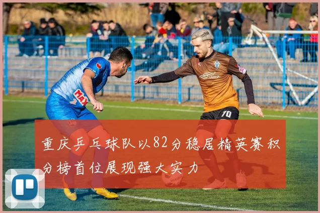 重庆乒乓球队以82分稳居精英赛积分榜首位展现强大实力