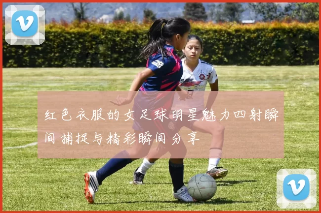 红色衣服的女足球明星魅力四射瞬间捕捉与精彩瞬间分享
