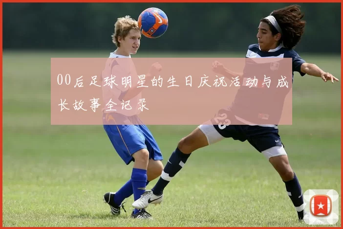 00后足球明星的生日庆祝活动与成长故事全记录