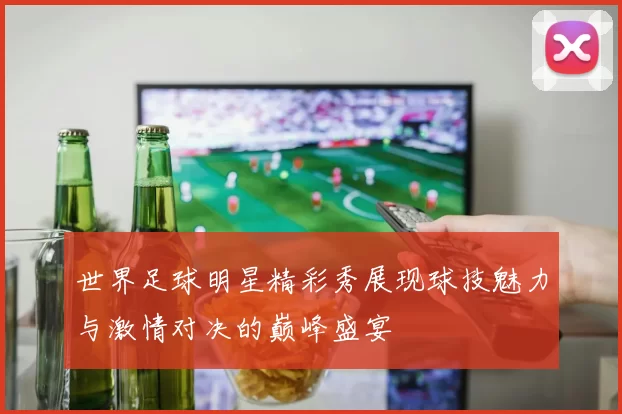 世界足球明星精彩秀展现球技魅力与激情对决的巅峰盛宴
