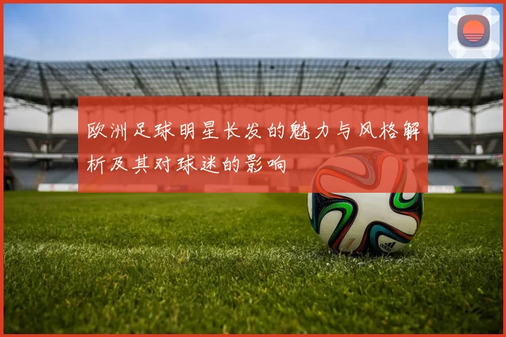 欧洲足球明星长发的魅力与风格解析及其对球迷的影响