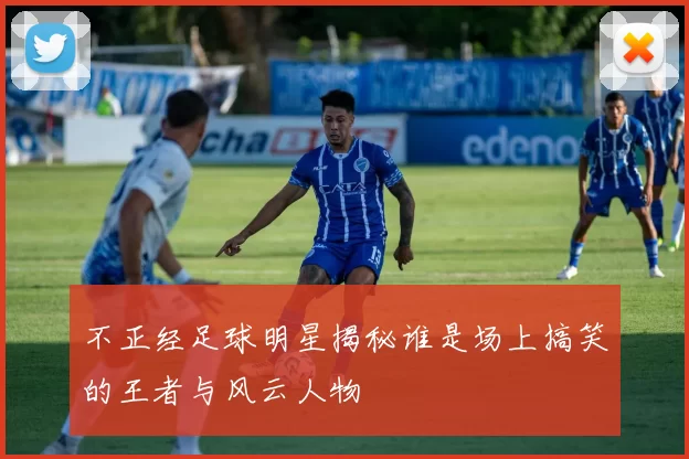 不正经足球明星揭秘谁是场上搞笑的王者与风云人物