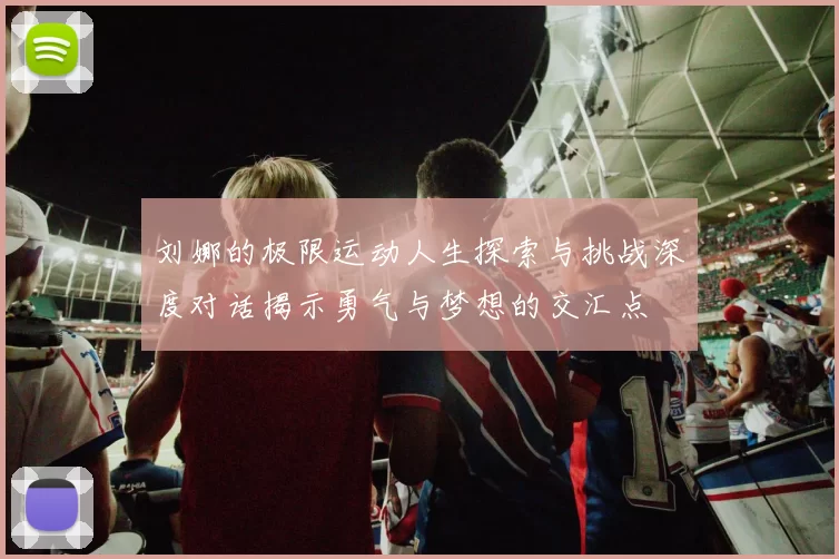 刘娜的极限运动人生探索与挑战深度对话揭示勇气与梦想的交汇点