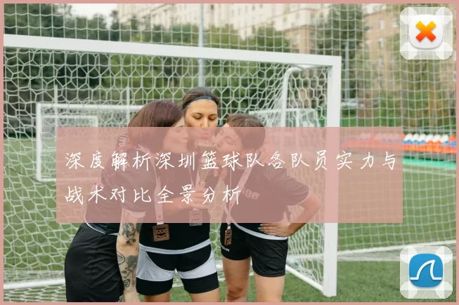 深度解析深圳篮球队各队员实力与战术对比全景分析