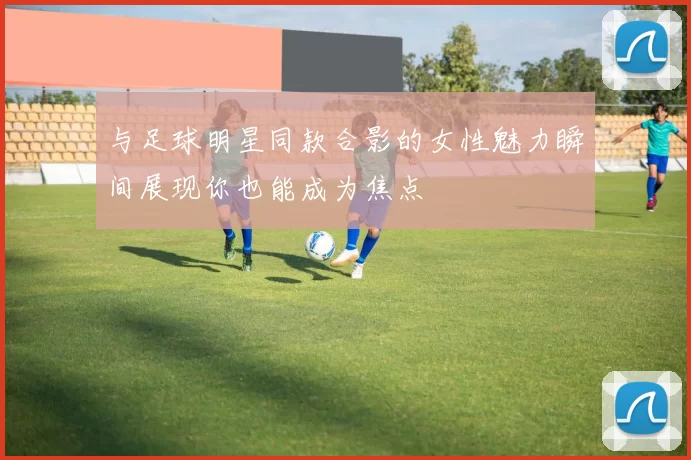 与足球明星同款合影的女性魅力瞬间展现你也能成为焦点