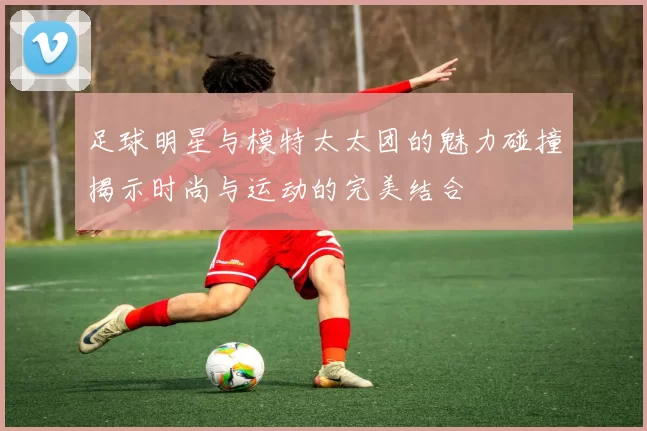 足球明星与模特太太团的魅力碰撞揭示时尚与运动的完美结合